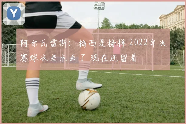 阿尔瓦雷斯:梅西是榜样 2022年决赛球衣差点丢了 现在还留着
