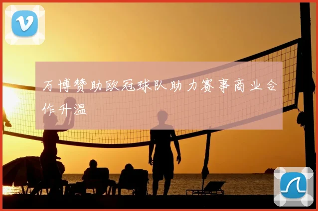 万博赞助欧冠球队助力赛事商业合作升温