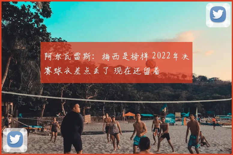 阿尔瓦雷斯:梅西是榜样 2022年决赛球衣差点丢了 现在还留着