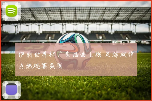 伊利世界杯广告插曲上线 足球旋律点燃观赛氛围
