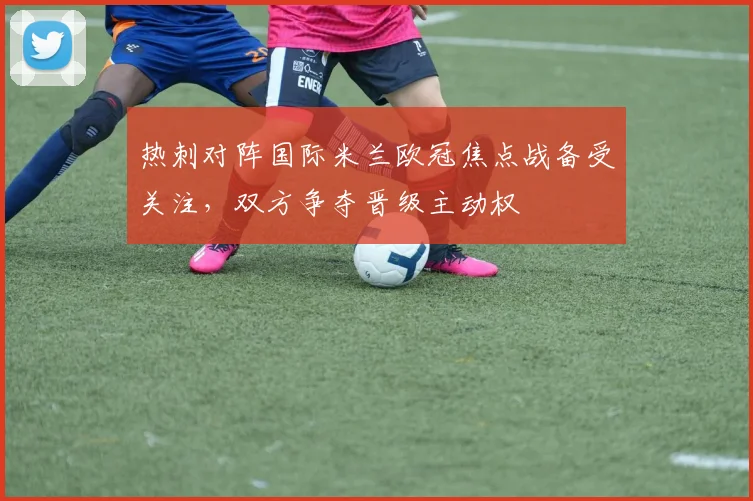 热刺对阵国际米兰欧冠焦点战备受关注,双方争夺晋级主动权